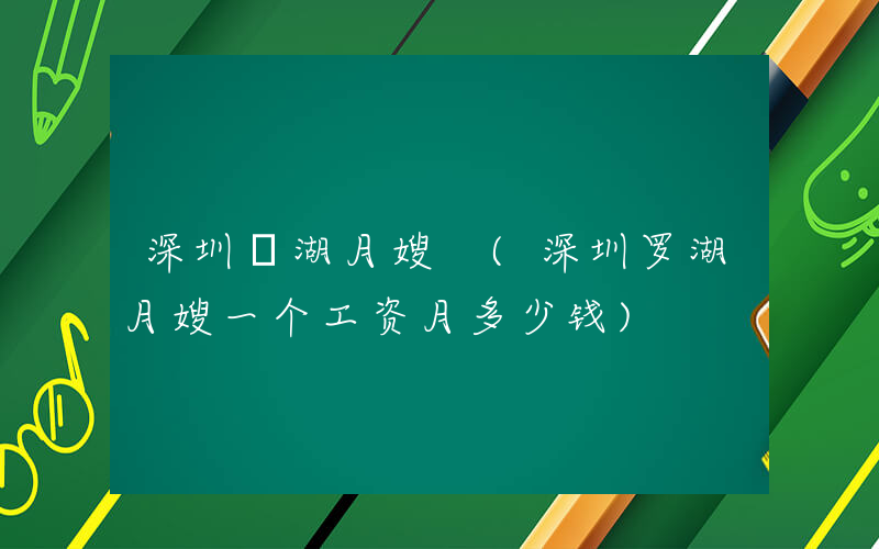 深圳羅湖月嫂 (深圳罗湖月嫂一个工资月多少钱)